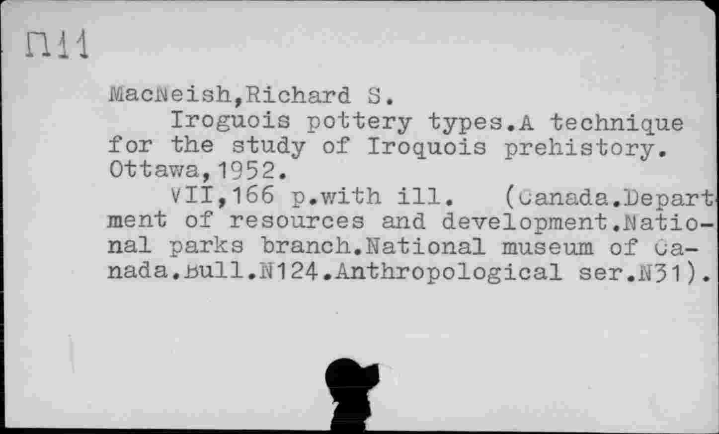 ﻿пи
Macheish,Richard S.
Iroguois pottery types.A technique for the study of Iroquois prehistory. Ottavza, 1952.
VII,166 p.with ill.	(canada.Depart
ment of resources and development.Rational parks branch.National museum of canada. null.N124.Anthropological ser.N31).